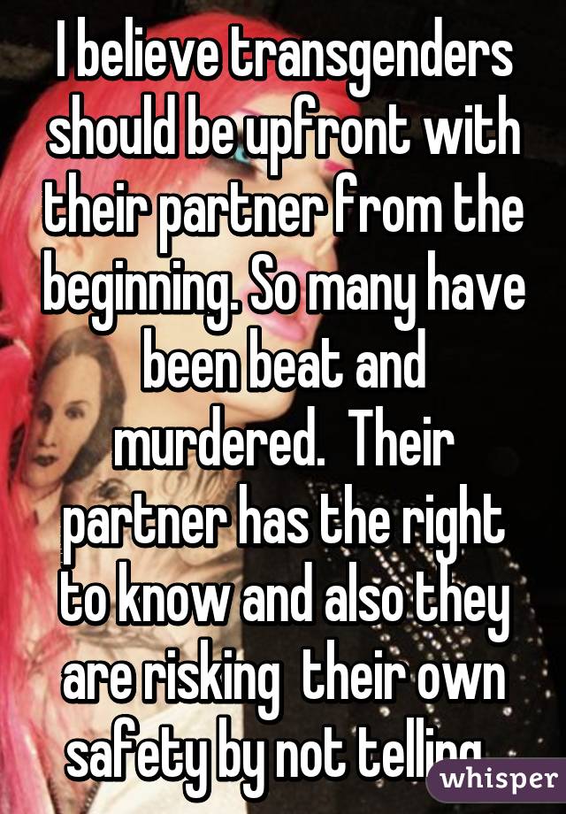 I believe transgenders should be upfront with their partner from the beginning. So many have been beat and murdered.  Their partner has the right to know and also they are risking  their own safety by not telling. 