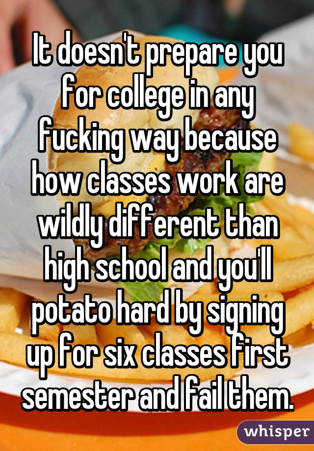 It doesn't prepare you for college in any fucking way because how classes work are wildly different than high school and you'll potato hard by signing up for six classes first semester and fail them.