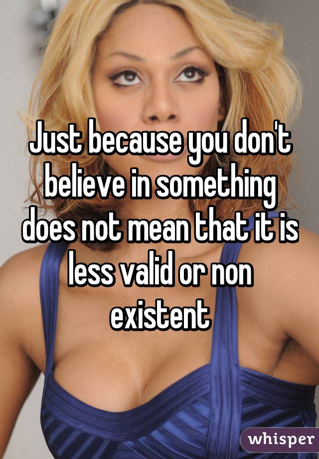 Just because you don't believe in something does not mean that it is less valid or non existent