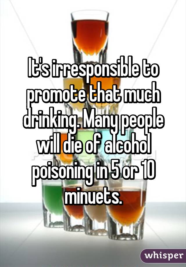 It's irresponsible to promote that much drinking. Many people will die of alcohol poisoning in 5 or 10 minuets.