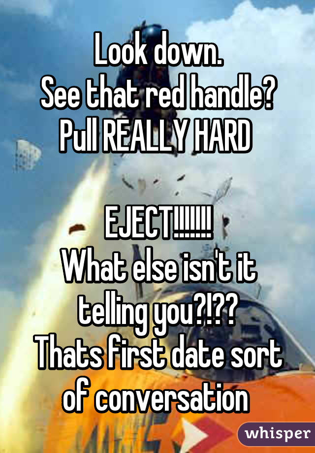 Look down.
See that red handle?
Pull REALLY HARD 

EJECT!!!!!!!
What else isn't it telling you?!??
Thats first date sort of conversation 