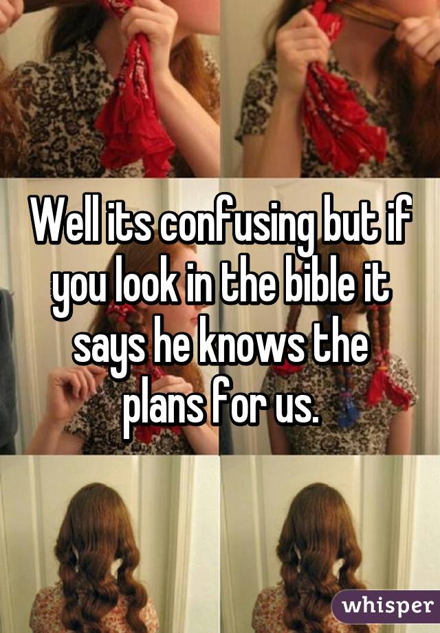 Well its confusing but if you look in the bible it says he knows the plans for us.