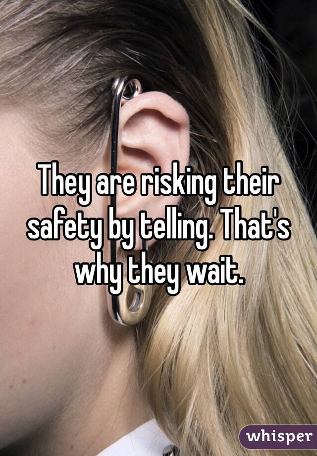 They are risking their safety by telling. That's why they wait.