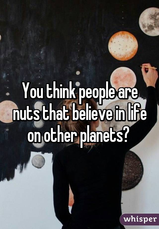 You think people are nuts that believe in life on other planets? 