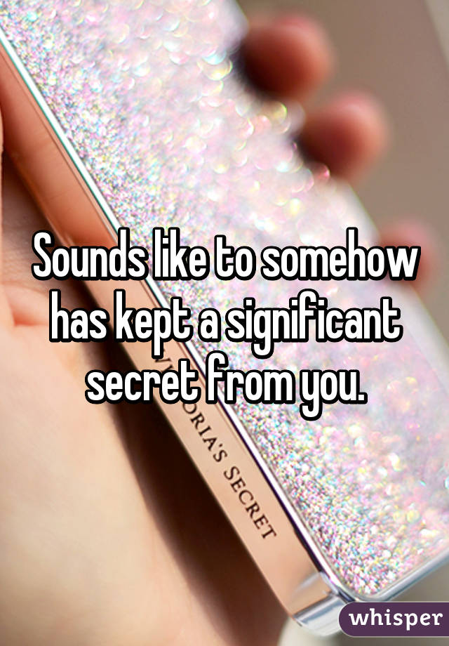 Sounds like to somehow has kept a significant secret from you.