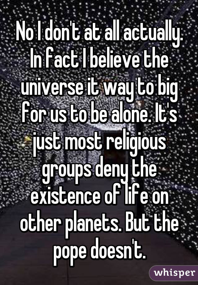 No I don't at all actually. In fact I believe the universe it way to big for us to be alone. It's just most religious groups deny the existence of life on other planets. But the pope doesn't.