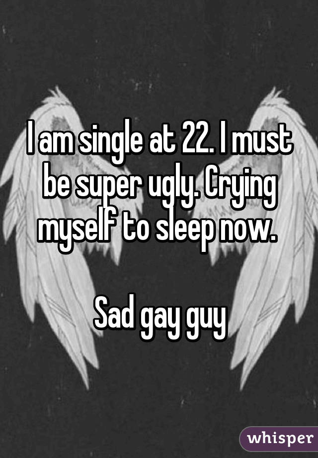 I am single at 22. I must be super ugly. Crying myself to sleep now. 

Sad gay guy