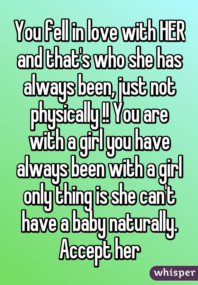 You fell in love with HER and that's who she has always been, just not physically !! You are with a girl you have always been with a girl only thing is she can't have a baby naturally. Accept her