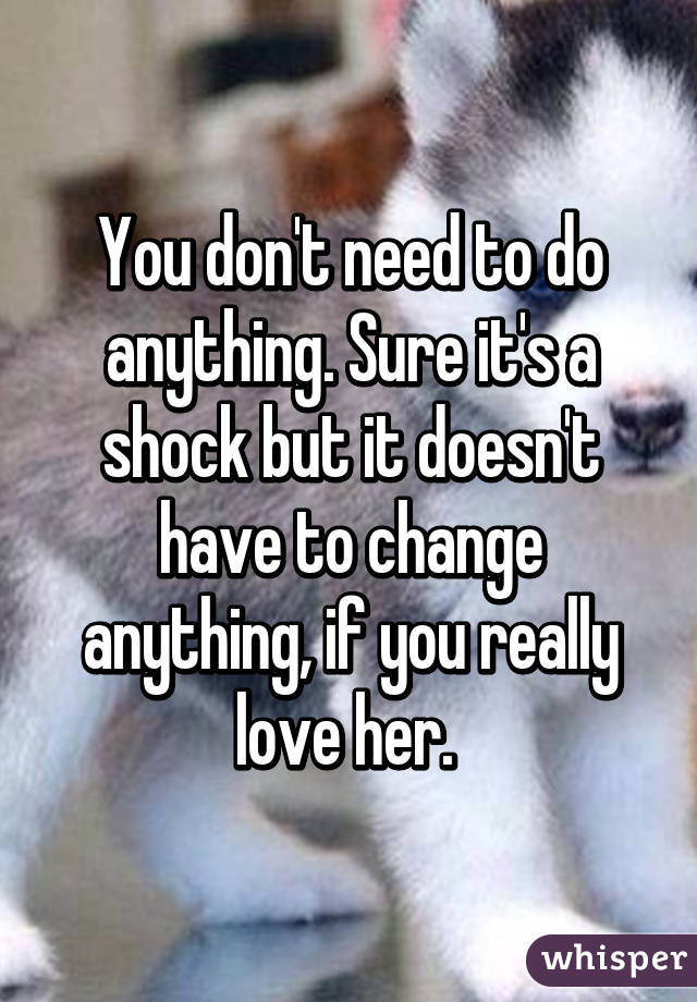 You don't need to do anything. Sure it's a shock but it doesn't have to change anything, if you really love her. 