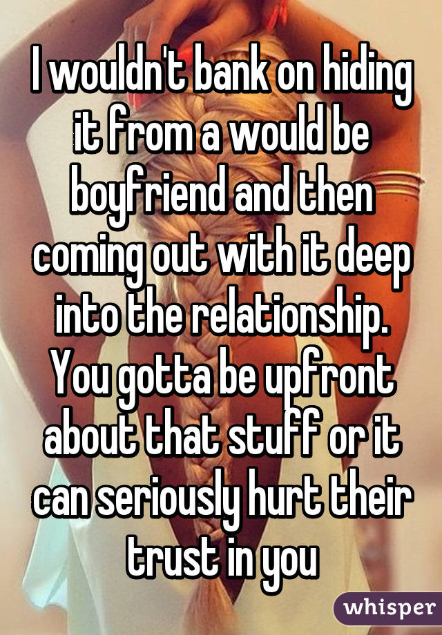 I wouldn't bank on hiding it from a would be boyfriend and then coming out with it deep into the relationship. You gotta be upfront about that stuff or it can seriously hurt their trust in you