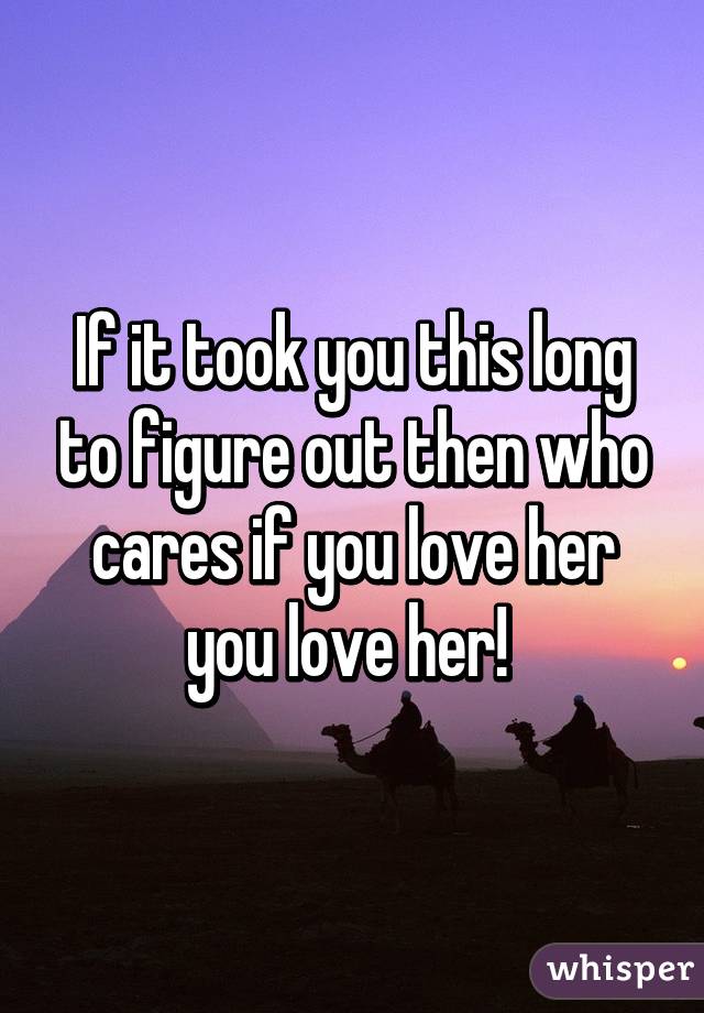 If it took you this long to figure out then who cares if you love her you love her! 