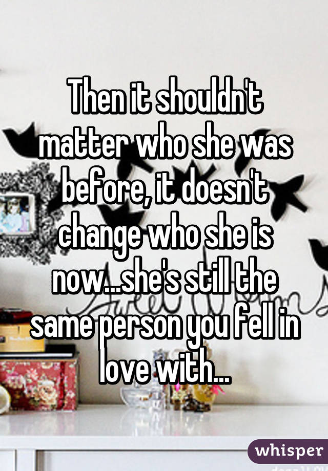 Then it shouldn't matter who she was before, it doesn't change who she is now...she's still the same person you fell in love with...