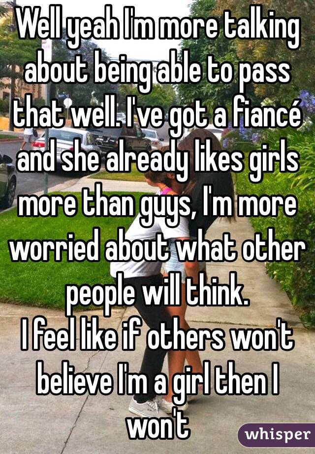 Well yeah I'm more talking about being able to pass that well. I've got a fiancé and she already likes girls more than guys, I'm more worried about what other people will think.
I feel like if others won't believe I'm a girl then I won't 