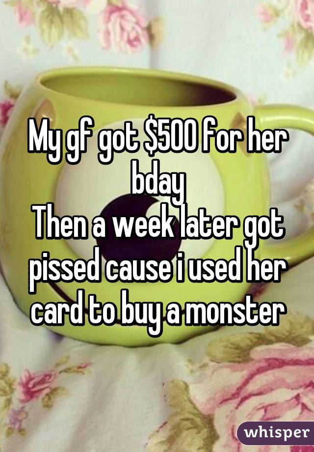 My gf got $500 for her bday
Then a week later got pissed cause i used her card to buy a monster