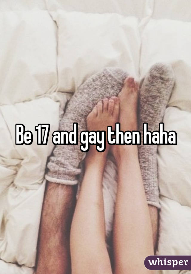 Be 17 and gay then haha