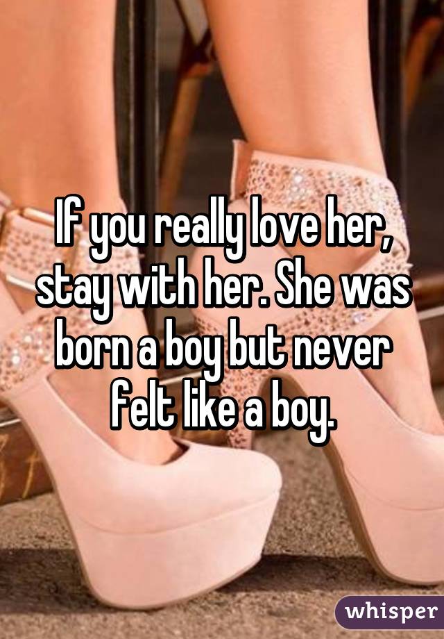 If you really love her, stay with her. She was born a boy but never felt like a boy.