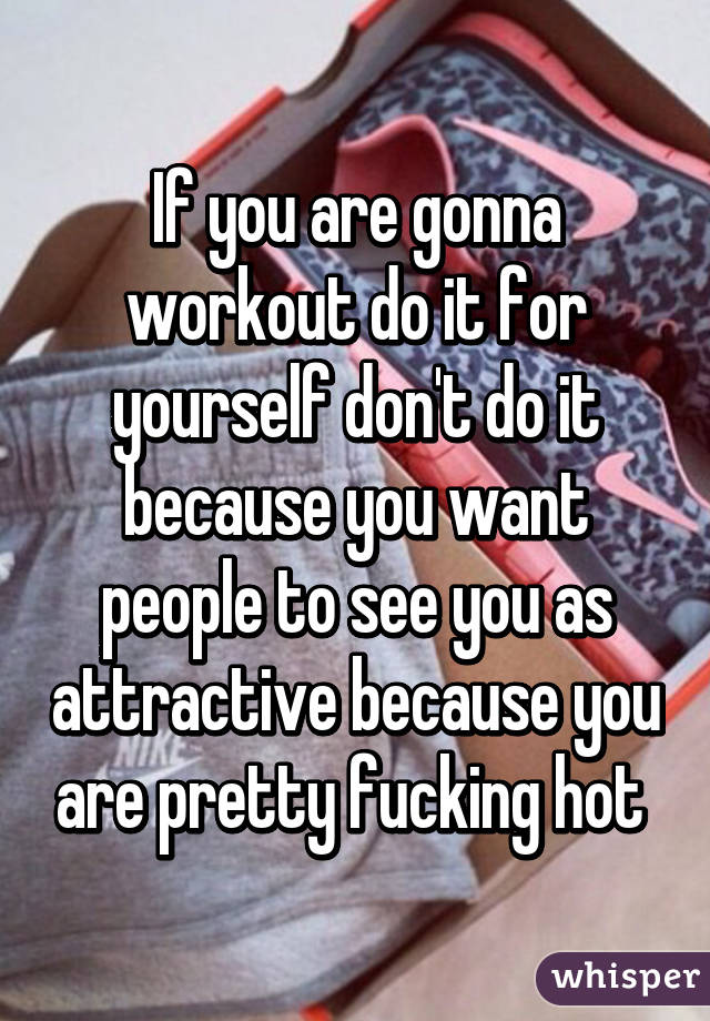 If you are gonna workout do it for yourself don't do it because you want people to see you as attractive because you are pretty fucking hot 