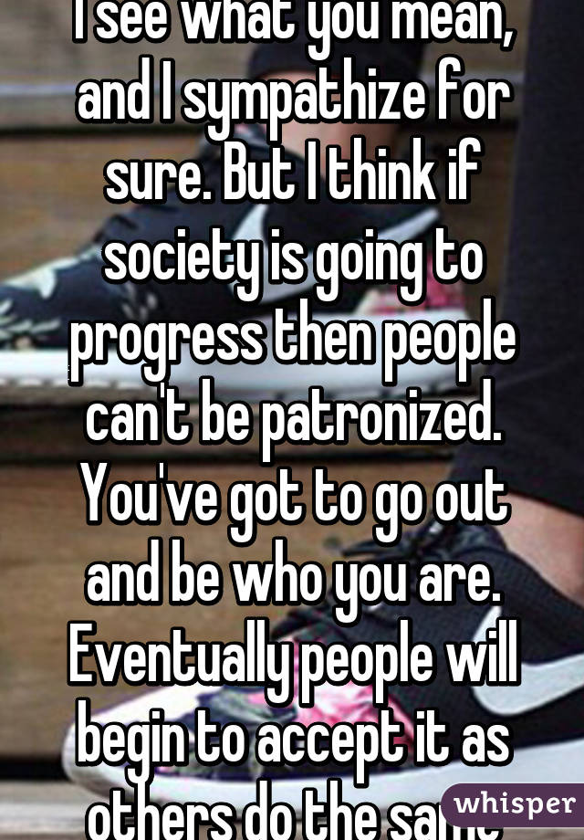 I see what you mean, and I sympathize for sure. But I think if society is going to progress then people can't be patronized. You've got to go out and be who you are. Eventually people will begin to accept it as others do the same