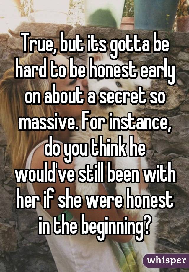 True, but its gotta be hard to be honest early on about a secret so massive. For instance, do you think he would've still been with her if she were honest in the beginning?