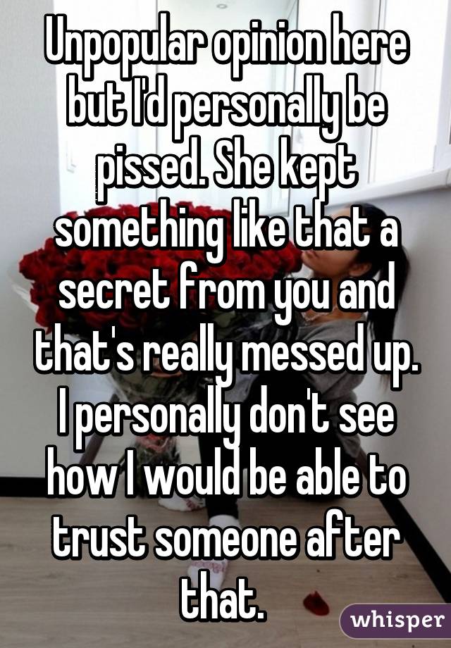 Unpopular opinion here but I'd personally be pissed. She kept something like that a secret from you and that's really messed up. I personally don't see how I would be able to trust someone after that. 