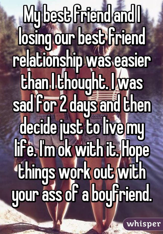 My best friend and I losing our best friend relationship was easier than I thought. I was sad for 2 days and then decide just to live my life. I'm ok with it. Hope things work out with your ass of a boyfriend. 