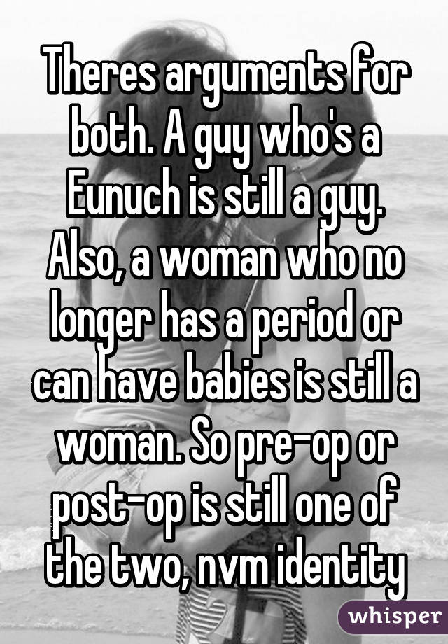 Theres arguments for both. A guy who's a Eunuch is still a guy. Also, a woman who no longer has a period or can have babies is still a woman. So pre-op or post-op is still one of the two, nvm identity