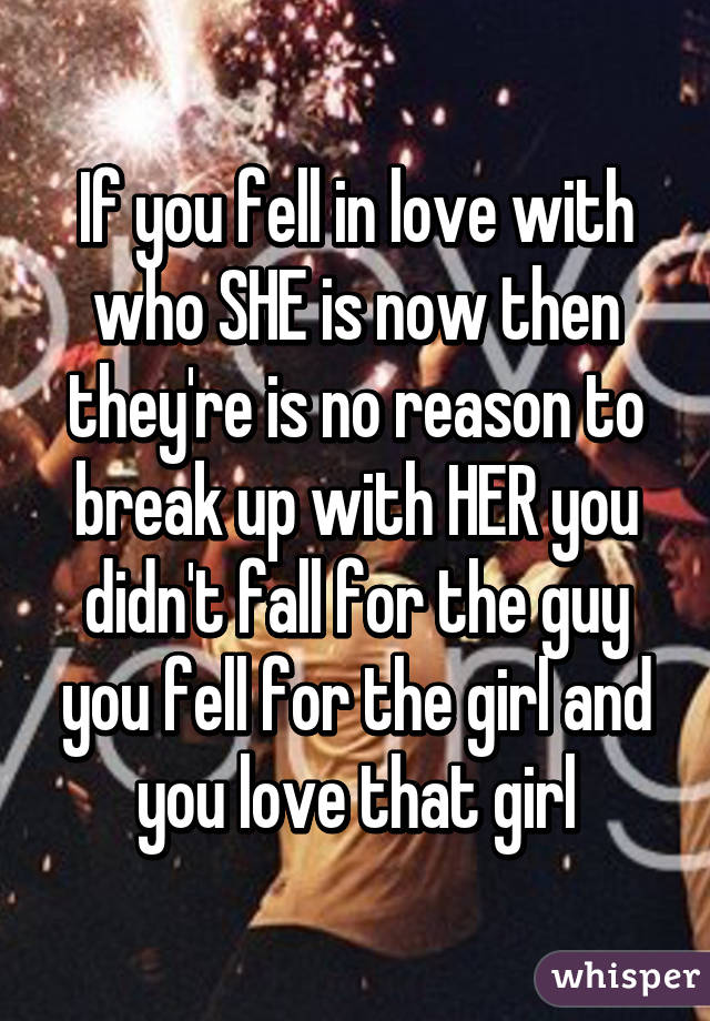 If you fell in love with who SHE is now then they're is no reason to break up with HER you didn't fall for the guy you fell for the girl and you love that girl