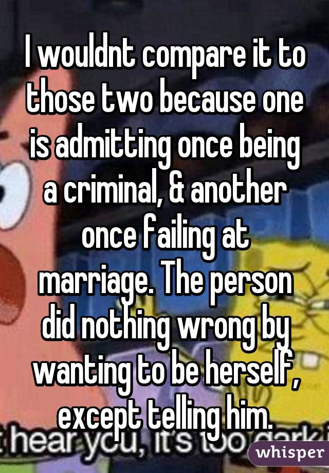 I wouldnt compare it to those two because one is admitting once being a criminal, & another once failing at marriage. The person did nothing wrong by wanting to be herself, except telling him.