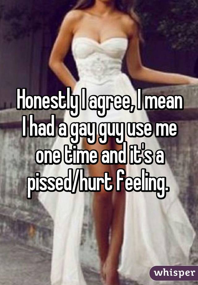 Honestly I agree, I mean I had a gay guy use me one time and it's a pissed/hurt feeling. 