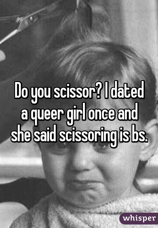 Do you scissor? I dated a queer girl once and she said scissoring is bs.