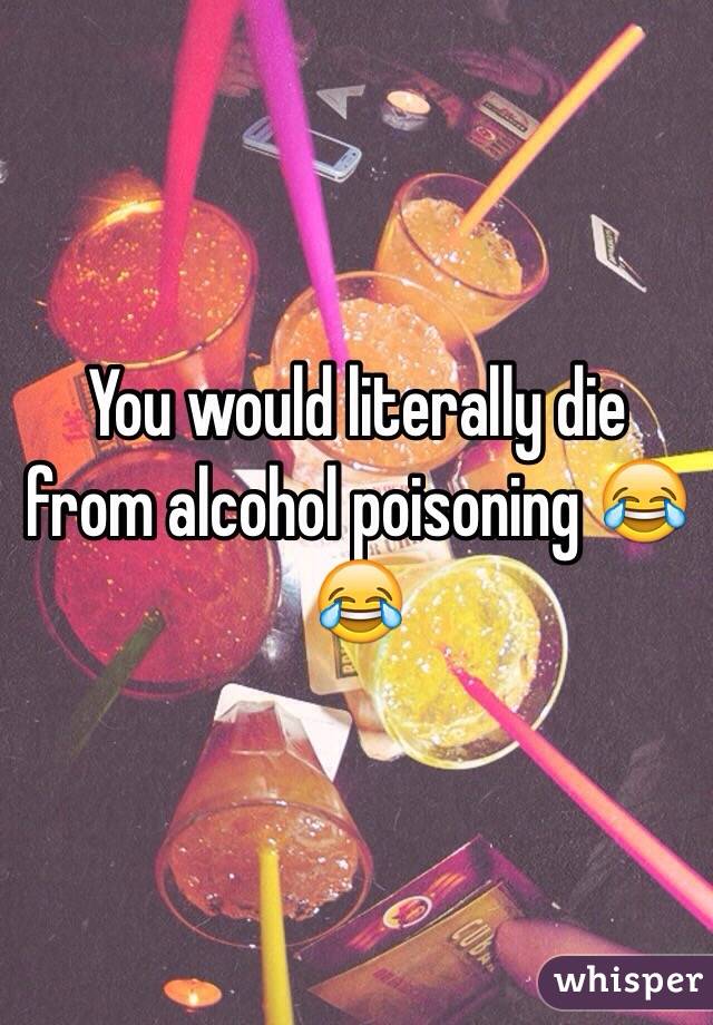 You would literally die from alcohol poisoning 😂😂