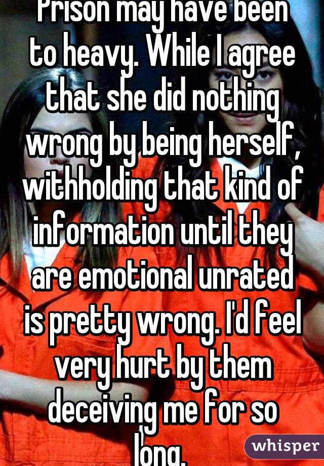 Prison may have been to heavy. While I agree that she did nothing wrong by being herself, withholding that kind of information until they are emotional unrated is pretty wrong. I'd feel very hurt by them deceiving me for so long. 