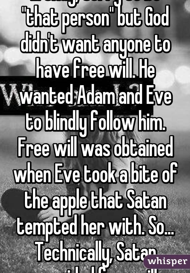 ... Okay, sorry to be "that person" but God didn't want anyone to have free will. He wanted Adam and Eve to blindly follow him. Free will was obtained when Eve took a bite of the apple that Satan tempted her with. So... Technically, Satan provided free will