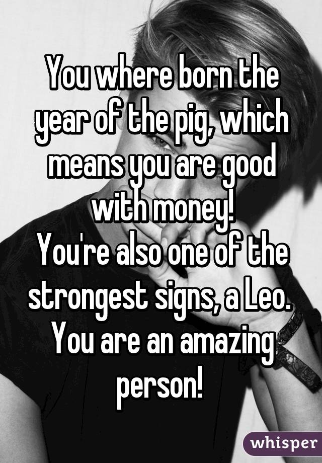 You where born the year of the pig, which means you are good with money!
You're also one of the strongest signs, a Leo. 
You are an amazing person! 