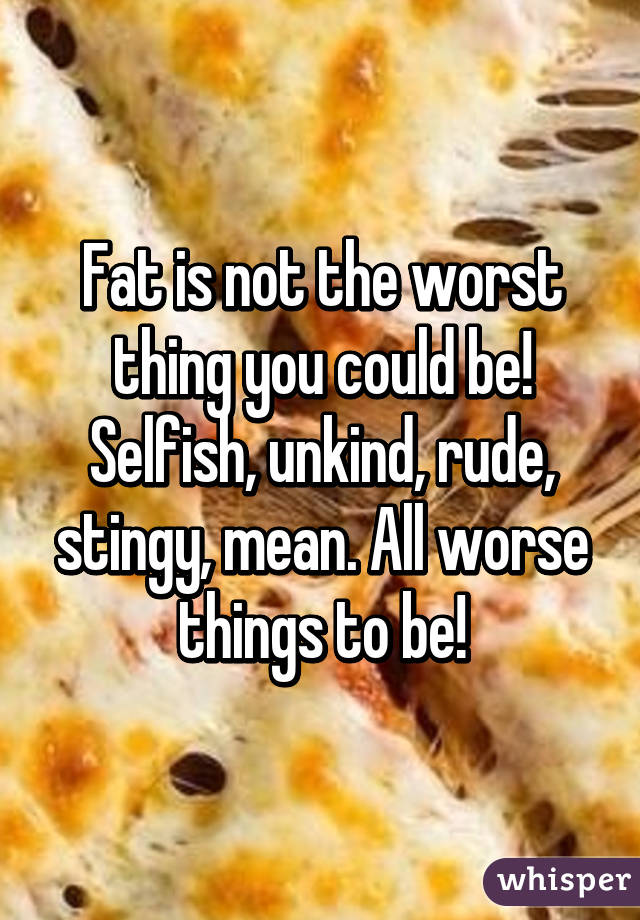Fat is not the worst thing you could be! Selfish, unkind, rude, stingy, mean. All worse things to be!