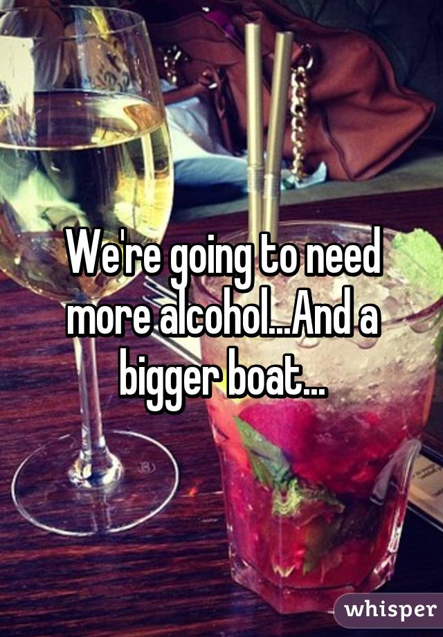 We're going to need more alcohol...And a bigger boat...
