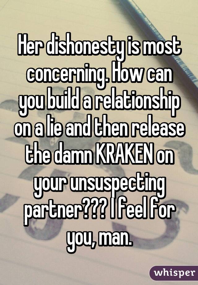 Her dishonesty is most concerning. How can you build a relationship on a lie and then release the damn KRAKEN on your unsuspecting partner??? I feel for you, man.