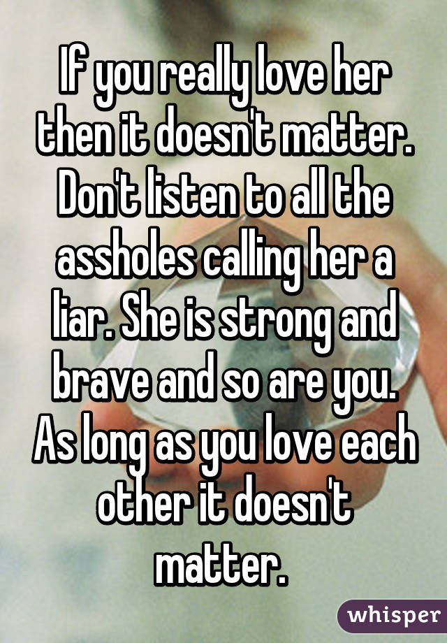 If you really love her then it doesn't matter. Don't listen to all the assholes calling her a liar. She is strong and brave and so are you. As long as you love each other it doesn't matter. 