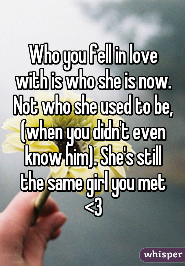 Who you fell in love with is who she is now. Not who she used to be, (when you didn't even know him). She's still the same girl you met <3