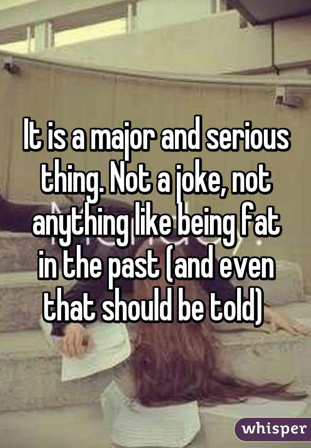 It is a major and serious thing. Not a joke, not anything like being fat in the past (and even that should be told) 