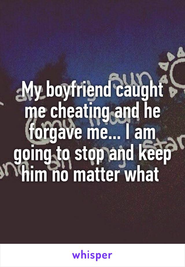 My boyfriend caught me cheating and he forgave me... I am going to stop and keep him no matter what 