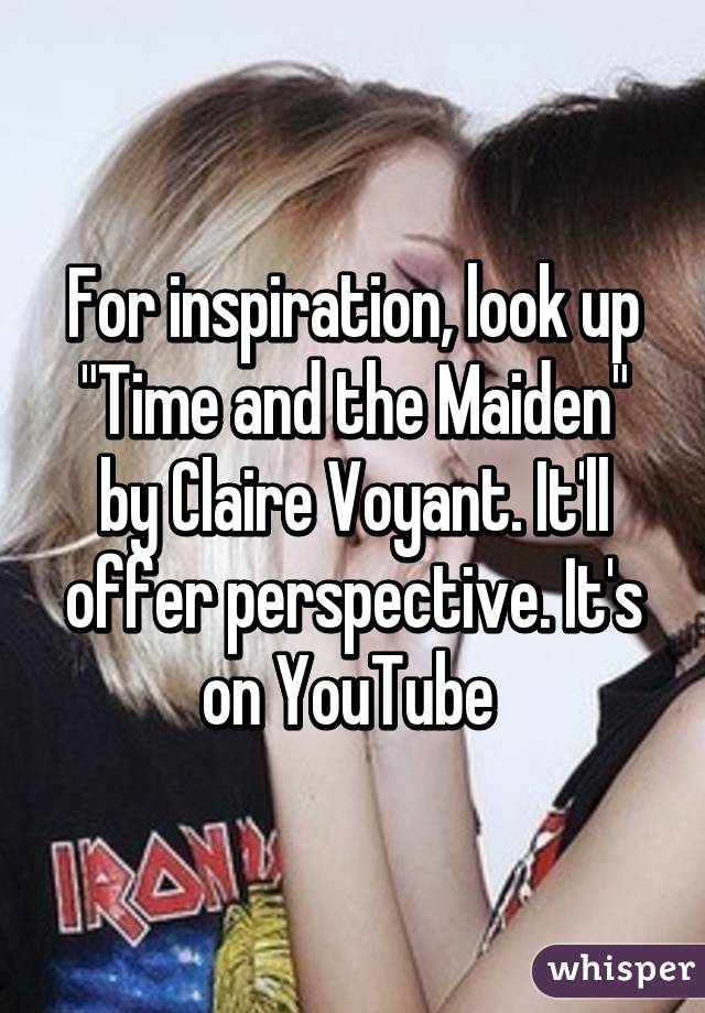 For inspiration, look up "Time and the Maiden" by Claire Voyant. It'll offer perspective. It's on YouTube 