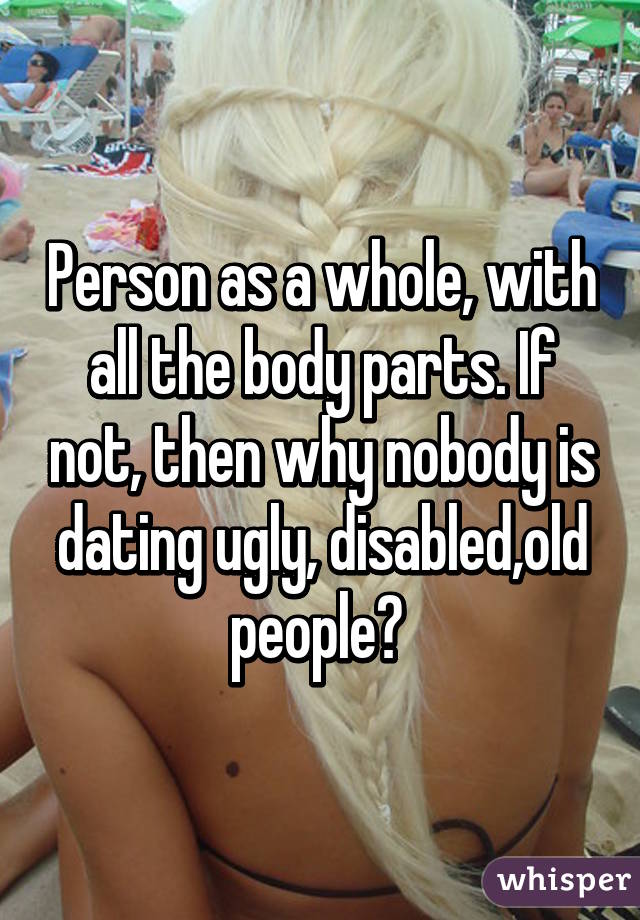 Person as a whole, with all the body parts. If not, then why nobody is dating ugly, disabled,old people? 