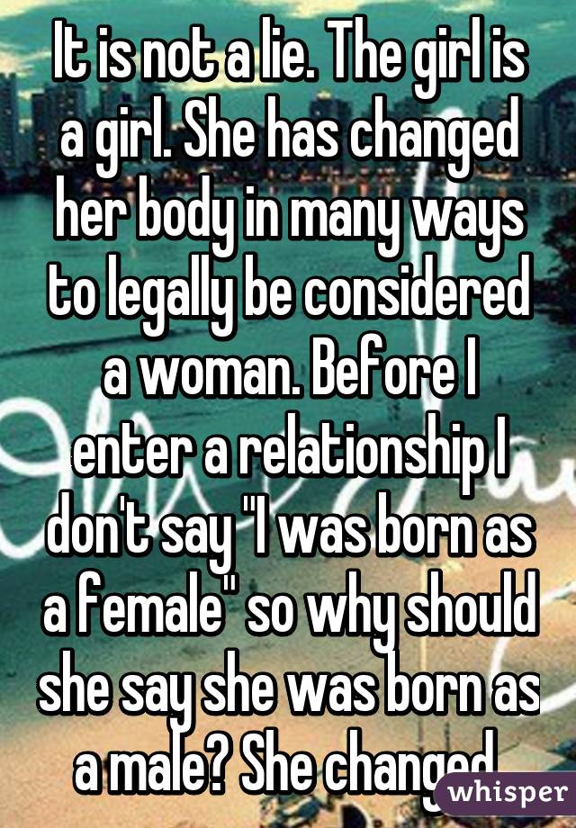 It is not a lie. The girl is a girl. She has changed her body in many ways to legally be considered a woman. Before I enter a relationship I don't say "I was born as a female" so why should she say she was born as a male? She changed.