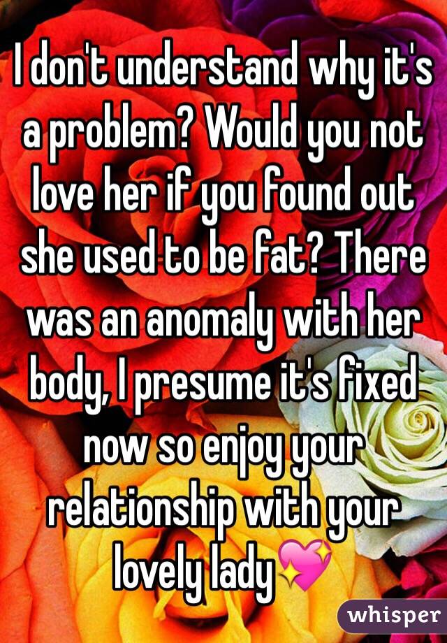 I don't understand why it's a problem? Would you not love her if you found out she used to be fat? There was an anomaly with her body, I presume it's fixed now so enjoy your relationship with your lovely lady💖