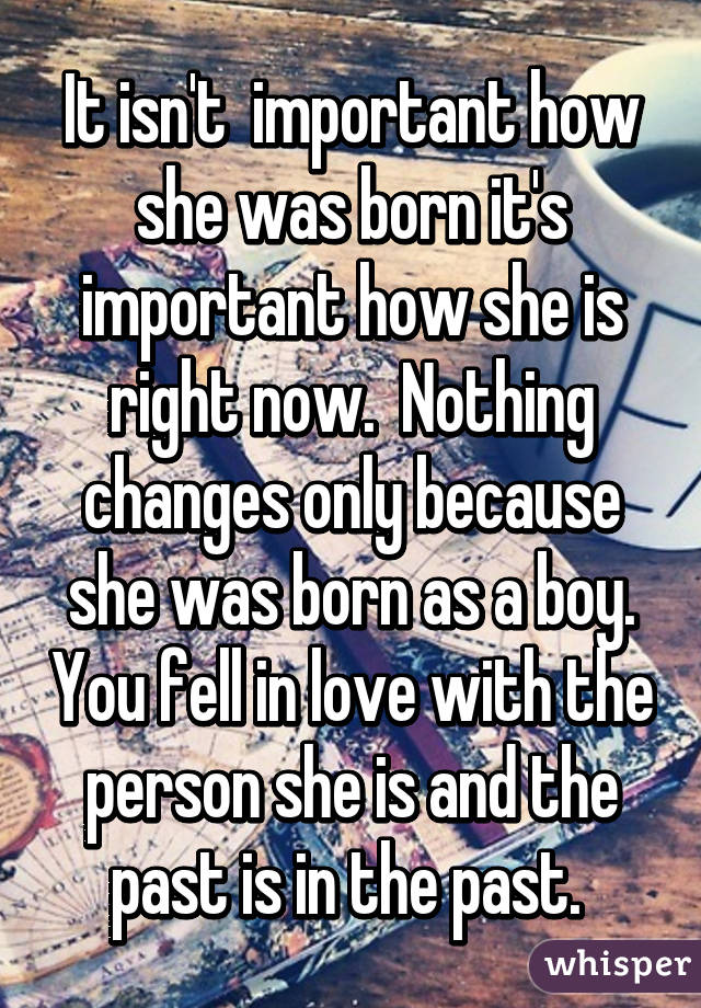 It isn't  important how she was born it's important how she is right now.  Nothing changes only because she was born as a boy. You fell in love with the person she is and the past is in the past. 