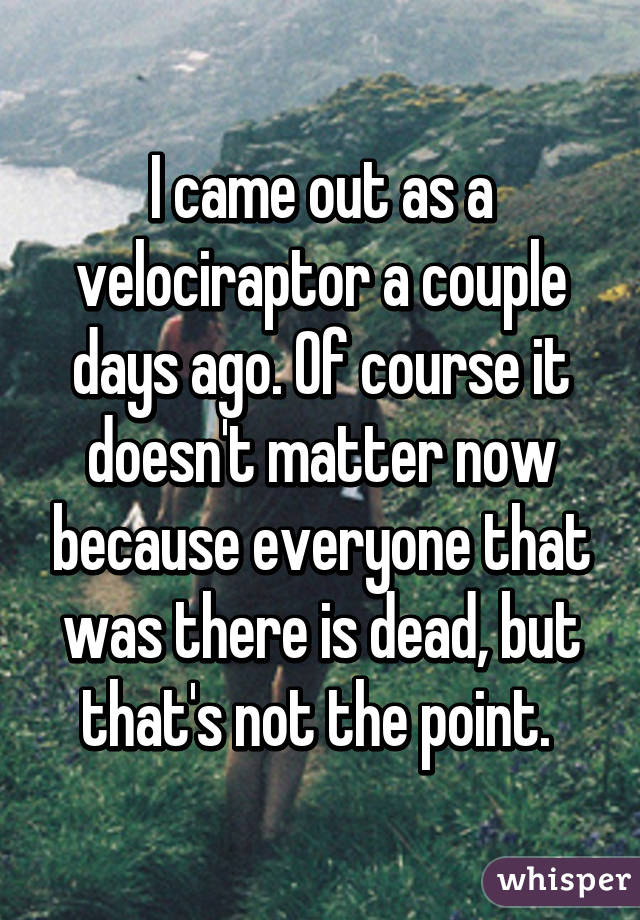 I came out as a velociraptor a couple days ago. Of course it doesn't matter now because everyone that was there is dead, but that's not the point. 