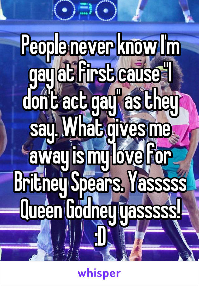 People never know I'm gay at first cause "I don't act gay" as they say. What gives me away is my love for Britney Spears. Yasssss Queen Godney yasssss! :D