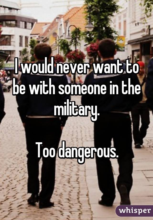 I would never want to be with someone in the military.

Too dangerous.