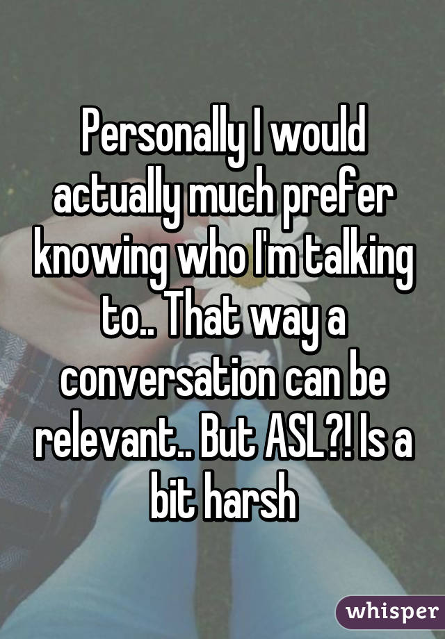 Personally I would actually much prefer knowing who I'm talking to.. That way a conversation can be relevant.. But ASL?! Is a bit harsh